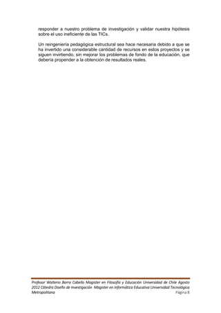 responder a nuestro problema de investigación y validar nuestra hipótesis
   sobre el uso ineficiente de las TICs.

   Un reingeniería pedagógica estructural sea hace necesaria debido a que se
   ha invertido una considerable cantidad de recursos en estos proyectos y se
   siguen invirtiendo, sin mejorar los problemas de fondo de la educación, que
   debería propender a la obtención de resultados reales.




Profesor Walterio Barra Cabello Magister en Filosofía y Educación Universidad de Chile Agosto
2012 Cátedra Diseño de Investigación Magister en Informática Educativa Universidad Tecnológica
Metropolitana                                                                         Página 8
 