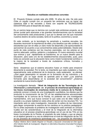 Estudios en realidades educativas concretas

El Proyecto Enlaces cumple este año 2008, 16 años de vida. Ha sido para
Chile un orgullo cumplir con un proyecto tan ambicioso que es lograr dar
cobertura total a las escuelas y liceos con soporte de TECNOLOGIAS
EDUCATIVAS para el desarrollo de clases.

Es un camino largo que no termina con cumplir este ambicioso proyecto, es el
primer puntal para acercarse a las grandes transformaciones que la sociedad
del conocimiento está produciendo y que por lo demás son las que marcarán
nuestros destino de seres sociales, tanto en lo político, económico y social.

En este contexto, ya la tecnología ha penetrado a nuestras escuelas, los
docentes reconocen la importancia de ellas y los desafíos que ello conlleva, los
estudiantes que ven en ellas un claro motor de desarrollo y de oportunidades lo
aprovechan de acuerdo a sus conocimientos estas potencialidades. Desde este
punto de vista contamos con los insumos esenciales, con los actores en el
camino adecuado, política, gobierno y ciudadanos. El nuevo escenario mundial
que vivimos y que rápidamente se transforma, es un nuevo desafío para la
educación, para cada uno de los establecimientos educacionales, pues, para
todos es conocido que la educación tiene como misión fundamental contribuir a
la mejora de la sociedad a través de ciudadanos críticos, honrados y
responsables.

Sería desastroso que el sistema educativo fuese un medio para empeorar
éticamente la sociedad. Por lo tanto, es importante que cada ciudadano y muy
especialmente cada profesional de la docencia, cada sostenedor se plantee:
¿Qué papel desempeña mi escuela en la formación de los individuos y la
sociedad? ¿Es un lugar donde se aprende para la vida? ¿Los estamos
formando para desarrollarse en la sociedad del conocimiento? ¿Estamos
acortando la nueva brecha digital?

La investigación llamada “Nivel de Integración de las Tecnologías de la
información y comunicación en el proceso de enseñanza-aprendizaje en
los liceos municipales de enseñanza media de la comuna de la Florida"
pretende conocer a través de una investigación cuantitativa, los efectos que ha
producido la incorporación de las TIC en las establecimientos educacionales
municipales de la comuna de la Florida, no pretende ser una investigación
representativa, sino que busca conocer lo que cada una de ellas realiza de
acuerdo a su propia realidad en estos años de contar con los recursos TIC. “Lo
importante será en esta investigación, trascender la esfera de las intenciones
para llegar comprender la esencia de los cambios en la práctica pedagógica”.
Por lo antes expresado el problema de investigación está centrado en conocer
Cuáles son las características y el nivel de la integración de la informática
educativa en el proceso enseñanza-aprendizaje con el uso de las TICs en los
liceos municipales de la Florida, el propósito de este trabajo y que se plasma
en el objetivo general a su vez es ddeterminar el nivel de integración de las TIC
en los procesos de enseñanza aprendizaje con los proyectos de informática
Profesor Walterio Barra Cabello Magister en Filosofía y Educación Universidad de Chile Agosto
2012 Cátedra Diseño de Investigación Magister en Informática Educativa Universidad Tecnológica
Metropolitana                                                                         Página 9
 