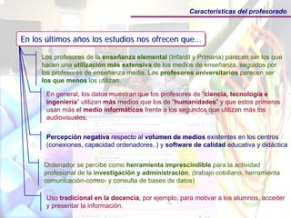 Características del profesorado



En los últimos años los estudios nos ofrecen que...
       últimos años                          que...

     Los profesores de la enseñanza elemental (Infantil y Primaria) parecen ser los que
     hacen una utilización más extensiva de los medios de enseñanza, seguidos por
     los profesores de enseñanza media. Los profesores universitarios parecen ser
     los que menos los utilizan.

       En general, los datos muestran que los profesores de “ciencia, tecnología e
       ingeniería” utilizan más medios que los de “humanidades” y que estos primeros
       usan más el medio informáticos frente a los segundos que utilizan más los
       audiovisuales.


       Percepción negativa respecto al volumen de medios existentes en los centros
       (conexiones, capacidad ordenadores..) y software de calidad educativa y didáctica


      Ordenador se percibe como herramienta imprescindible para la actividad
      profesional de la investigación y administración. (trabajo cotidiano, herramienta
      comunicación-correo- y consulta de bases de datos)

       Uso tradicional en la docencia, por ejemplo, para motivar a los alumnos, acceder
       y presentar la información.
 