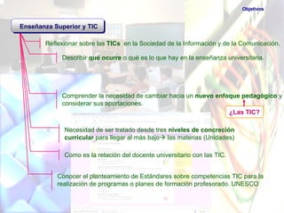Objetivos


Enseñanza Superior y TIC

       Reflexionar sobre las TICs en la Sociedad de la Información y de la Comunicación.

             Describir qué ocurre o qué es lo que hay en la enseñanza universitaria.




             Comprender la necesidad de cambiar hacia un nuevo enfoque pedagógico y
             considerar sus aportaciones.
                                                                   ¿Las TIC?

             Necesidad de ser tratado desde tres niveles de concreción
             curricular para llegar al más bajo las materias (Unidades)

             Como es la relación del docente universitario con las TIC.


           Conocer el planteamiento de Estándares sobre competencias TIC para la
           realización de programas o planes de formación profesorado. UNESCO
 
