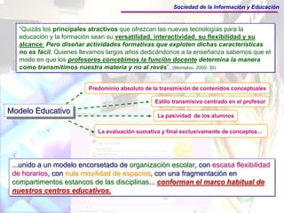 Sociedad de la Información y Educación



   “Quizás los principales atractivos que ofrezcan las nuevas tecnologías para la
   educación y la formación sean su versatilidad, interactividad, su flexibilidad y su
   alcance. Pero diseñar actividades formativas que exploten dichas características
   no es fácil. Quienes llevamos largos años dedicándonos a la enseñanza sabemos que el
   modo en que los profesores concebimos la función docente determina la manera
   como transmitimos nuestra materia y no al revés”. (Montalvo, 2000: 30)


                          Predominio absoluto de la transmisión de contenidos conceptuales

                                                  Estilo transmisivo centrado en el profesor
Modelo Educativo
Modelo Educativo                                   La pasividad de los alumnos

                             La evaluación sumativa y final exclusivamente de conceptos...




 ...unido a un modelo encorsetado de organización escolar, con escasa flexibilidad
 ...unido a un modelo encorsetado de organización escolar, con escasa flexibilidad
 de horarios, con nula movilidad de espacios, con una fragmentación en
 de horarios, con nula movilidad de espacios, con una fragmentación en
 compartimentos estancos de las disciplinas... conforman el marco habitual de
 compartimentos estancos de las disciplinas... conforman el marco habitual de
 nuestros centros educativos.
 nuestros centros educativos.
 