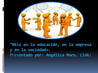 "Ntic en la educación, en la empresa
y en la sociedad«.
Presentado por: Angélica Mora. Link:
 