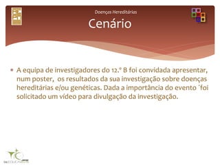 Doenças Hereditárias
 A equipa de investigadores do 12.º B foi convidada apresentar,
num poster, os resultados da sua investigação sobre doenças
hereditárias e/ou genéticas. Dada a importância do evento ´foi
solicitado um vídeo para divulgação da investigação.
Cenário
 
