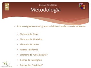 Doenças Hereditárias
 A turma organizou-se em grupos e dividiu o trabalho em sete subtemas:
 Síndroma de Down
 Síndroma de Klinefelter
 Síndroma de Turner
 Anemia Falciforme
 Síndroma do “Grito do gato”
 Doença de Huntington
 Doença dos “pezinhos”
Metodologia
 