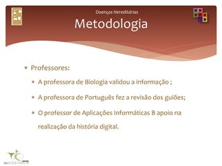 Doenças Hereditárias
 Professores:
 A professora de Biologia validou a informação ;
 A professora de Português fez a revisão dos guiões;
 O professor de Aplicações Informáticas B apoio na
realização da história digital.
Metodologia
 