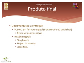 Doenças Hereditárias
 Documentação a entregar:
 Poster, em formato digital (PowerPoint ou publisher)
 Dimensões 90cm x 120cm
 História digital:
 Storyboard;
 Projeto da história:
 Vídeo final.
Produto final
 