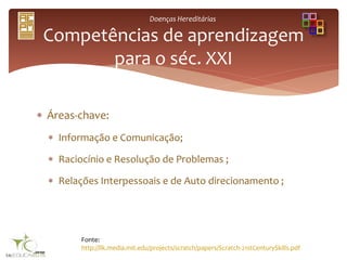Doenças Hereditárias
 Áreas-chave:
 Informação e Comunicação;
 Raciocínio e Resolução de Problemas ;
 Relações Interpessoais e de Auto direcionamento ;
Competências de aprendizagem
para o séc. XXI
Fonte:
http://llk.media.mit.edu/projects/scratch/papers/Scratch-21stCenturySkills.pdf
 