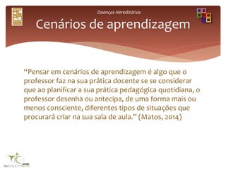 Doenças Hereditárias
“Pensar em cenários de aprendizagem é algo que o
professor faz na sua prática docente se se considerar
que ao planificar a sua prática pedagógica quotidiana, o
professor desenha ou antecipa, de uma forma mais ou
menos consciente, diferentes tipos de situações que
procurará criar na sua sala de aula.” (Matos, 2014)
Cenários de aprendizagem
 