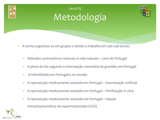 FertiliTIC
 A turma organizou-se em grupos e dividiu o trabalho em seis sub-temas:
 Métodos contracetivos naturais vs não naturais – caso de Portugal
 A pilula do dia seguinte e interrupção voluntária da gravidez em Portugal
 A infertilidade em Portugal e no mundo
 A reprodução medicamente assistida em Portugal – Inseminação artificial
 A reprodução medicamente assistida em Portugal – Fertilização in vitro
 A reprodução medicamente assistida em Portugal – Injeção
Intracitoplasmática de espermatozoides (ICSI)
Metodologia
 