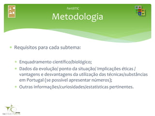 FertiliTIC
 Requisitos para cada subtema:
 Enquadramento científico/biológico;
 Dados da evolução/ ponto da situação/ Implicações éticas /
vantagens e desvantagens da utilização das técnicas/substâncias
em Portugal (se possível apresentar números);
 Outras informações/curiosidades/estatísticas pertinentes.
Metodologia
 