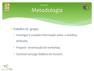 FertiliTIC
 Trabalho de grupo:
 Investigar e compilar informação sobre a temática
atribuída;
 Preparar dinamização do workshop;
 Construir um jogo didático em Scratch.
Metodologia
 