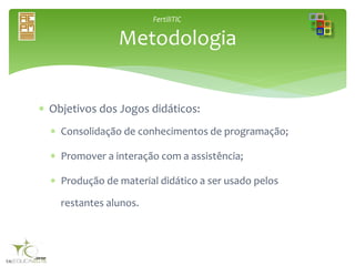 FertiliTIC
 Objetivos dos Jogos didáticos:
 Consolidação de conhecimentos de programação;
 Promover a interação com a assistência;
 Produção de material didático a ser usado pelos
restantes alunos.
Metodologia
 