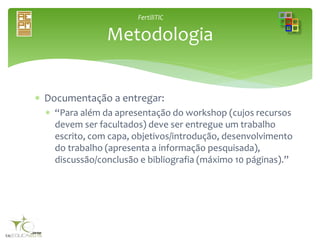FertiliTIC
 Documentação a entregar:
 “Para além da apresentação do workshop (cujos recursos
devem ser facultados) deve ser entregue um trabalho
escrito, com capa, objetivos/introdução, desenvolvimento
do trabalho (apresenta a informação pesquisada),
discussão/conclusão e bibliografia (máximo 10 páginas).”
Metodologia
 