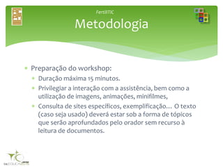 FertiliTIC
 Preparação do workshop:
 Duração máxima 15 minutos.
 Privilegiar a interação com a assistência, bem como a
utilização de imagens, animações, minifilmes,
 Consulta de sites específicos, exemplificação… O texto
(caso seja usado) deverá estar sob a forma de tópicos
que serão aprofundados pelo orador sem recurso à
leitura de documentos.
Metodologia
 