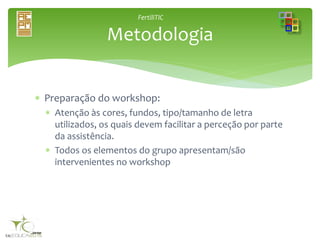 FertiliTIC
 Preparação do workshop:
 Atenção às cores, fundos, tipo/tamanho de letra
utilizados, os quais devem facilitar a perceção por parte
da assistência.
 Todos os elementos do grupo apresentam/são
intervenientes no workshop
Metodologia
 