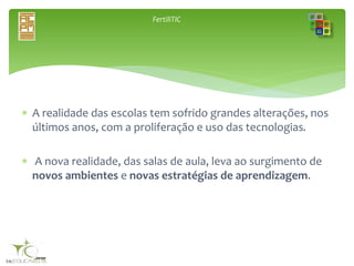 FertiliTIC
 A realidade das escolas tem sofrido grandes alterações, nos
últimos anos, com a proliferação e uso das tecnologias.
 A nova realidade, das salas de aula, leva ao surgimento de
novos ambientes e novas estratégias de aprendizagem.
 