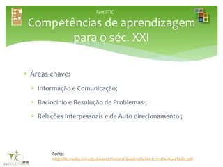 FertiliTIC
 Áreas-chave:
 Informação e Comunicação;
 Raciocínio e Resolução de Problemas ;
 Relações Interpessoais e de Auto direcionamento ;
Competências de aprendizagem
para o séc. XXI
Fonte:
http://llk.media.mit.edu/projects/scratch/papers/Scratch-21stCenturySkills.pdf
 