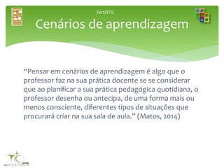 FertiliTIC
“Pensar em cenários de aprendizagem é algo que o
professor faz na sua prática docente se se considerar
que ao planificar a sua prática pedagógica quotidiana, o
professor desenha ou antecipa, de uma forma mais ou
menos consciente, diferentes tipos de situações que
procurará criar na sua sala de aula.” (Matos, 2014)
Cenários de aprendizagem
 