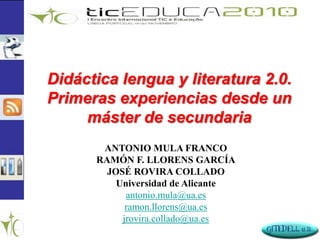 Didáctica lengua y literatura 2.0.
Primeras experiencias desde un
máster de secundaria
ANTONIO MULA FRANCO
RAMÓN F. LLORENS GARCÍA
JOSÉ ROVIRA COLLADO
Universidad de Alicante
antonio.mula@ua.es
ramon.llorens@ua.es
jrovira.collado@ua.es
 