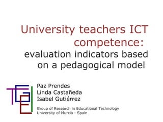 University teachers ICT
competence:
evaluation indicators based
on a pedagogical model
Paz Prendes
Linda Castañeda
Isabel Gutiérrez
Group of Research in Educational Technology
University of Murcia - Spain
 