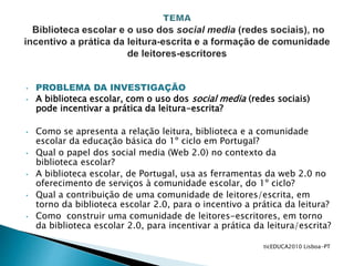 • PROBLEMA DA INVESTIGAÇÃO
• A biblioteca escolar, com o uso dos social media (redes sociais)
pode incentivar a prática da leitura-escrita?
• Como se apresenta a relação leitura, biblioteca e a comunidade
escolar da educação básica do 1º ciclo em Portugal?
• Qual o papel dos social media (Web 2.0) no contexto da
biblioteca escolar?
• A biblioteca escolar, de Portugal, usa as ferramentas da web 2.0 no
oferecimento de serviços à comunidade escolar, do 1º ciclo?
• Qual a contribuição de uma comunidade de leitores/escrita, em
torno da biblioteca escolar 2.0, para o incentivo a prática da leitura?
• Como construir uma comunidade de leitores-escritores, em torno
da biblioteca escolar 2.0, para incentivar a prática da leitura/escrita?
ticEDUCA2010 Lisboa-PT
 