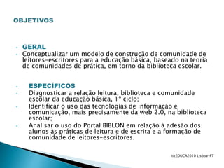 • GERAL
• Conceptualizar um modelo de construção de comunidade de
leitores-escritores para a educação básica, baseado na teoria
de comunidades de prática, em torno da biblioteca escolar.
• ESPECÍFICOS
• Diagnosticar a relação leitura, biblioteca e comunidade
escolar da educação básica, 1º ciclo;
• Identificar o uso das tecnologias de informação e
comunicação, mais precisamente da web 2.0, na biblioteca
escolar;
• Analisar o uso do Portal BIBLON em relação à adesão dos
alunos às práticas de leitura e de escrita e a formação de
comunidade de leitores-escritores.
ticEDUCA2010 Lisboa-PT
 
