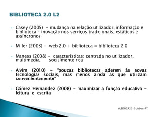 • Casey (2005) - mudança na relação utilizador, informação e
biblioteca - inovação nos serviços tradicionais, estáticos e
assíncronos
• Miller (2008) - web 2.0 + biblioteca = biblioteca 2.0
• Maness (2008) - características: centrada no utilizador,
multimedia, socialmente rica
• Alvim (2010) - “poucas bibliotecas aderem às novas
tecnologias sociais, mas menos ainda as que utilizam
convenientemente”
• Gómez Hernandez (2008) - maximizar a função educativa -
leitura e escrita
ticEDUCA2010 Lisboa-PT
 