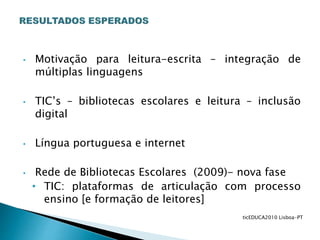 • Motivação para leitura-escrita – integração de
múltiplas linguagens
• TIC’s – bibliotecas escolares e leitura – inclusão
digital
• Língua portuguesa e internet
• Rede de Bibliotecas Escolares (2009)- nova fase
• TIC: plataformas de articulação com processo
ensino [e formação de leitores]
ticEDUCA2010 Lisboa-PT
 