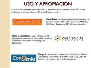 Entre Pares:   Se adelantó el piloto del programa de formación entre 2006 y 2007 en Arauca, Medellín, Córdoba y Bogotá, con 504 docentes formados. Congenia:   Se adelant ó el piloto en Uribia (Guajira), Manatí (Atlántico) y Turbo (Antioquia) entre 2005 y 2007, con 89 docentes participantes de 15 sedes educativas. Redes Colciencias:   Se están adelantando 10 proyectos de investigación en modelos de gestión de redes de aprendizaje con el apoyo de Colciencias Con el fin de establecer condiciones para la expansión de iniciativas de uso de TIC se han adelantado proyectos piloto en diferentes líneas de acción. USO Y APROPIACIÓN 