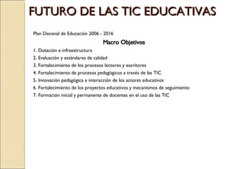 FUTURO DE LAS TIC EDUCATIVAS  Plan Decenal de Educación 2006 - 2016 Macro Objetivos 1. Dotación e infraestructura 2. Evaluación y estándares de calidad 3. Fortalecimiento de los procesos lectores y escritores 4. Fortalecimiento de procesos pedagógicos a través de las TIC 5. Innovación pedagógica e interacción de los actores educativos 6. Fortalecimiento de los proyectos educativos y mecanismos de seguimiento 7. Formación inicial y permanente de docentes en el uso de las TIC 