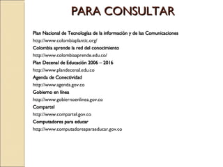 PARA CONSULTAR Plan Nacional de Tecnologías de la información y de las Comunicaciones http://www.colombiaplantic.org/ Colombia aprende la red del conocimiento http://www.colombiaaprende.edu.co/ Plan Decenal de Educación 2006 – 2016 http://www.plandecenal.edu.co Agenda de Conectividad http://www.agenda.gov.co Gobierno en línea http://www.gobiernoenlinea.gov.co Compartel http://www.compartel.gov.co Computadores para educar http://www.computadoresparaeducar.gov.co 