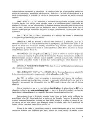 enriqueciendo en gran medida su aprendizaje. Los estudios revelan que la interactividad favorece un
proceso de enseñanza y aprendizaje más dinámico y didáctico. La actitud del usuario frente a la
interactividad estimula la reflexión, el cálculo de consecuencias y provoca una mayor actividad
cognitiva.
COOPERACIÓN. Las TICs posibilitan la realización de experiencias, trabajos o proyectos
en común. Es más fácil trabajar juntos, aprender juntos, e incluso enseñar juntos, si hablamos del
papel de los docentes. No nos referimos sólo al alumnado, también el docente puede colaborar con
otros docentes, utilizar recursos que han funcionado bien en determinadas áreas de las que el
alumno/a será el principal beneficiario. Se genera un mayor compañerismo y colaboración entre los
alumnos/as.
INICIATIVA Y CREATIVIDAD. El desarrollo de la iniciativa del alumno, el desarrollo de
su imaginación y el aprendizaje por sí mismo.
COMUNICACIÓN. Se fomenta la relación entre alumnos/as y profesores, lejos de la
educación tradicional en la cual el alumno/a tenía un papel pasivo. La comunicación ya no es tan
formal, tan directa sino mucho más abierta y naturalmente muy necesaria. Mayor comunicación
entre profesores y alumnos/as (a través de correo electrónico, chats, foros) en donde se pueden
compartir ideas, resolver dudas, etc.
AUTONOMÍA. Con la llegada de las TICs y la ayuda de Internet el alumno/a dispone de
infinito número de canales y de gran cantidad de información. Puede ser más autónomo para buscar
dicha información, aunque en principio necesite aprender a utilizarla y seleccionarla. Esta labor es
muy importante y la deberá enseñar el docente. Los alumnos aprenden a tomar decisiones por sí
mismos.
CONTÍNUA ACTIVIDAD INTELECTUAL. Con el uso de las TICs el alumno/a tiene que
estar pensando continuamente.
ALFABETIZACIÓN DIGITAL Y AUDIOVISUAL. Se favorece el proceso de adquisición
de los conocimientos necesarios para conocer y utilizar adecuadamente las TICs.
Las TICs se utilizan como herramientas e instrumentos del proceso de enseñanzaaprendizaje, tanto por parte del profesor como por el alumnado, sobre todo en lo que atañe a la
búsqueda y presentación de información, pero las TICs pueden aportar algo más al sistema
educativo.
Uno de los colectivos que se ve especialmente beneficiado por la aplicación de las TIC en la
educación es el de las personas con discapacidad y es que, si el desarrollo tecnológico no tiene en
cuenta las necesidades de este sector, se pueden dar nuevas formas de exclusión social.
Las personas ciegas o deficientes visuales tienen, como es obvio, serios problemas de
accesibilidad a las TIC. Dicha dificultad se suple con los llamados "revisores de pantalla" que
permiten interpretar la pantalla a través de una línea Braille añadida al teclado y un sistema de voz.
En caso de que no haya ceguera sino deficiencia visual, la solución radica en el tamaño de las
fuentes, colores, contrastes, resolución de pantalla, etc.
El caso de los sordos es algo distinto, aunque si bien podría pensarse que al tener facultades
visuales no deberían tener problemas para leer y escribir de forma correcta, la realidad es que

4

 