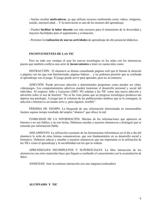 - Suelen resultar motivadoras, ya que utilizan recursos multimedia como videos, imágenes,
sonido, interactividad… Y la motivación es uno de los motores del aprendizaje.
- Pueden facilitar la labor docente con más recursos para el tratamiento de la diversidad y
mayores facilidades para el seguimiento y evaluación.
- Permiten la realización de nuevas actividades de aprendizaje de alto potencial didáctico.

INCONVENIENTES DE LAS TIC
Pero no todo son ventajas al usar las nuevas tecnologías en las aulas con los alumnos/as
puesto que también conlleva una serie de inconvenientes a tener en cuenta tales como:
DISTRACCIÓN. El alumno/a se distrae consultando páginas web que le llaman la atención
o páginas con las que está familiarizado, páginas lúdicas… y no podemos permitir que se confunda
el aprendizaje con el juego. El juego puede servir para aprender, pero no al contrario.
ADICCIÓN. Puede provocar adicción a determinados programas como pueden ser chats,
videojuegos. Los comportamientos adictivos pueden trastornar el desarrollo personal y social del
individuo. Al respecto Adès y Lejoyeux (2003: 95) señalan a las TIC como una nueva adicción y
advierten sobre el uso de Internet: “No se ha visto jamás que un progreso tecnológico produzca tan
deprisa una patología. A juzgar por el volumen de las publicaciones médicas que se le consagran, la
adicción a Internet es un asunto serio y, para algunos, temible”.
PÉRDIDA DE TIEMPO. La búsqueda de una información determinada en innumerables
fuentes supone tiempo resultado del amplio “abanico” que ofrece la red.
FIABILIDAD DE LA INFORMACIÓN. Muchas de las informaciones que aparecen en
Internet o no son fiables, o no son lícitas. Debemos enseñar a nuestros alumnos/as a distinguir qué se
entiende por información fiable.
AISLAMIENTO. La utilización constante de las herramientas informáticas en el día a día del
alumno/a lo aísla de otras formas comunicativas, que son fundamentales en su desarrollo social y
formativo. Debemos educar y enseñar a nuestros alumnos/as que tan importante es la utilización de
las TICs como el aprendizaje y la sociabilidad con los que lo rodean.
APRENDIZAJES INCOMPLETOS Y SUPERFICIALES. La libre interacción de los
alumnos/as con estos materiales hace que lleguen a confundir el conocimiento con la acumulación de
datos.
ANSIEDAD. Ante la continua interacción con una máquina (ordenador).

ALUMNADO Y TIC

6

 
