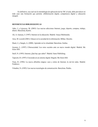 En definitiva, sea cual sea la metodología de aplicación de las TIC al aula, debe prevalecer en
todo caso una formación que permita: alfabetización digital, competencia digital y educación
integral.

REFERENCIAS BIBLIOGRÁFICAS
Adès, J. y Lejoyeux, M. (2003): Las nuevas adicciones Internet, juego, deporte, compras, trabajo,
dinero. Barcelona, Kairós.
Ali, A. Ganuza, J. (1997): Internet en la educación. Madrid. Anaya Multimedia.
Area, M. (coord) (2001): Educar en la sociedad de la información. Bilbao. Desclée.
Duart, J. y Sangrà, A. (2000): Aprender en la virtualidad. Barcelona. Gedisa.
Joyanes, L. (1997): Cibersociedad. Los retos sociales ante un nuevo mundo digital. Madrid. Mc
Graw Hill.
Snell, N. (1995): Internet ¿Qué hay que saber?. Madrid. Sams Publishing.
Tapscott, D. (1997): Creciendo en un entorno digital. Bogotá. Mc Graw-Hill.
Trejo, R. (1996): La nueva alfombra mágica: usos y mitos de Internet, la red de redes. Madrid.
Fundesco.
Vittadini, N. (1995): Las nuevas tecnologías de comunicación. Barcelona. Paidós.

9

 