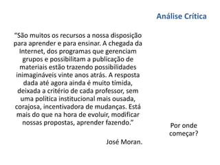Análise Crítica
“São muitos os recursos a nossa disposição
para aprender e para ensinar. A chegada da
Internet, dos programas que gerenciam
grupos e possibilitam a publicação de
materiais estão trazendo possibilidades
inimagináveis vinte anos atrás. A resposta
dada até agora ainda é muito tímida,
deixada a critério de cada professor, sem
uma política institucional mais ousada,
corajosa, incentivadora de mudanças. Está
mais do que na hora de evoluir, modificar
nossas propostas, aprender fazendo.”
José Moran.
Por onde
começar?
 