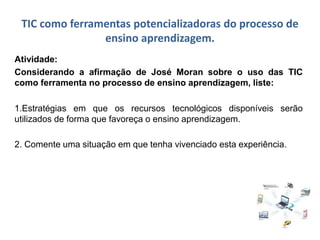 TIC como ferramentas potencializadoras do processo de
ensino aprendizagem.
Atividade:
Considerando a afirmação de José Moran sobre o uso das TIC
como ferramenta no processo de ensino aprendizagem, liste:
1.Estratégias em que os recursos tecnológicos disponíveis serão
utilizados de forma que favoreça o ensino aprendizagem.
2. Comente uma situação em que tenha vivenciado esta experiência.
 