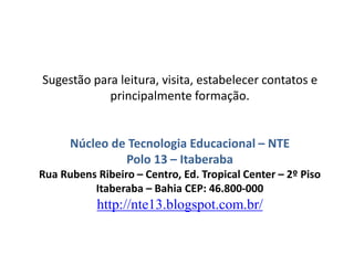 Sugestão para leitura, visita, estabelecer contatos e
principalmente formação.
Núcleo de Tecnologia Educacional – NTE
Polo 13 – Itaberaba
Rua Rubens Ribeiro – Centro, Ed. Tropical Center – 2º Piso
Itaberaba – Bahia CEP: 46.800-000
http://nte13.blogspot.com.br/
 