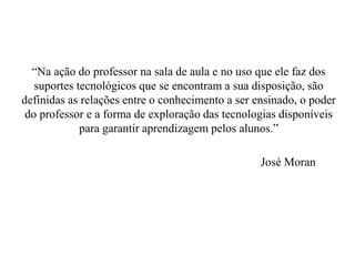 “Na ação do professor na sala de aula e no uso que ele faz dos
suportes tecnológicos que se encontram a sua disposição, são
definidas as relações entre o conhecimento a ser ensinado, o poder
do professor e a forma de exploração das tecnologias disponíveis
para garantir aprendizagem pelos alunos.”
José Moran
 