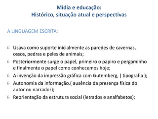 Mídia e educação:
Histórico, situação atual e perspectivas
A LINGUAGEM ESCRITA:
Usava como suporte inicialmente as paredes de cavernas,
ossos, pedras e peles de animais;
Posteriormente surge o papel, primeiro o papiro e pergaminho
e finalmente o papel como conhecemos hoje;
A invenção da impressão gráfica com Gutemberg, ( tipografia );
Autonomia da informação.( ausência da presença física do
autor ou narrador);
Reorientação da estrutura social (letrados e analfabetos);
 