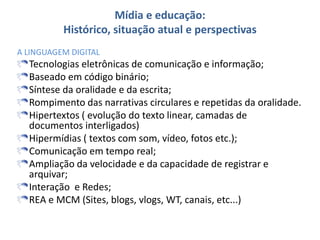 Mídia e educação:
Histórico, situação atual e perspectivas
A LINGUAGEM DIGITAL
Tecnologias eletrônicas de comunicação e informação;
Baseado em código binário;
Síntese da oralidade e da escrita;
Rompimento das narrativas circulares e repetidas da oralidade.
Hipertextos ( evolução do texto linear, camadas de
documentos interligados)
Hipermídias ( textos com som, vídeo, fotos etc.);
Comunicação em tempo real;
Ampliação da velocidade e da capacidade de registrar e
arquivar;
Interação e Redes;
REA e MCM (Sites, blogs, vlogs, WT, canais, etc...)
 