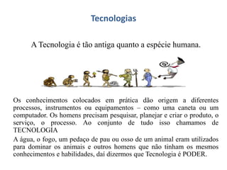 Tecnologias
A Tecnologia é tão antiga quanto a espécie humana.
Os conhecimentos colocados em prática dão origem a diferentes
processos, instrumentos ou equipamentos – como uma caneta ou um
computador. Os homens precisam pesquisar, planejar e criar o produto, o
serviço, o processo. Ao conjunto de tudo isso chamamos de
TECNOLOGIA
A água, o fogo, um pedaço de pau ou osso de um animal eram utilizados
para dominar os animais e outros homens que não tinham os mesmos
conhecimentos e habilidades, daí dizermos que Tecnologia é PODER.
 