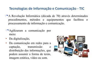 Tecnologias de Informação e Comunicação - TIC
A Revolução Informática (década de 70) através determinados
procedimentos, métodos e equipamentos que facilitou o
processamento de informação e comunicação.
Agilizaram a comunicação por
meio:
• Da digitalização,
• Da comunicação em redes para a
captação, transmissão e
distribuição das informações, que
podem assumir a forma de texto,
imagem estática, vídeo ou som.
 