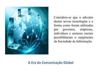 A Era da Comunicação Global
Considera-se que o advento
destas novas tecnologias e a
forma como foram utilizadas
por governos, empresas,
indivíduos e sectores sociais
possibilitaram o surgimento
da Sociedade da Informação.
 