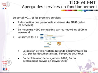 TICE et ENT   Aperçu des services en fonctionnement Le portail v0.1 et les premiers services A destination des personnels et élèves  des EPLE  (selon les services) En moyenne 4000 connexions par jour ouvré et 1500 le week-end Le service PMB :  La gestion et valorisation du fonds documentaire du CDI par les documentalistes, l’emprunt pour tous  En déploiement depuis janvier 2007, fin du déploiement prévue en janvier 2009 