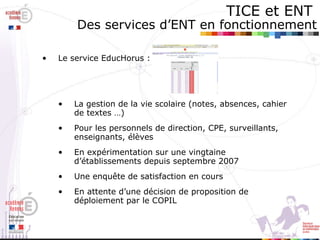 TICE et ENT   Des services d’ENT en fonctionnement Le service EducHorus :  La gestion de la vie scolaire (notes, absences, cahier de textes …) Pour les personnels de direction, CPE, surveillants, enseignants, élèves En expérimentation sur une vingtaine d’établissements depuis septembre 2007 Une enquête de satisfaction en cours En attente d’une décision de proposition de déploiement par le COPIL 