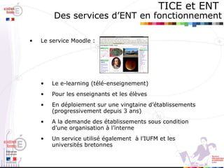 TICE et ENT   Des services d’ENT en fonctionnement Le service Moodle :  Le e-learning (télé-enseignement) Pour les enseignants et les élèves En déploiement sur une vingtaine d’établissements (progressivement depuis 3 ans) A la demande des établissements sous condition d’une organisation à l’interne Un service utilisé également  à l’IUFM et les universités bretonnes 