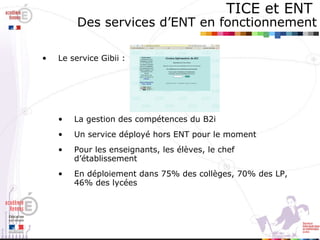 TICE et ENT   Des services d’ENT en fonctionnement Le service Gibii :  La gestion des compétences du B2i Un service déployé hors ENT pour le moment Pour les enseignants, les élèves, le chef d’établissement En déploiement dans 75% des collèges, 70% des LP, 46% des lycées 