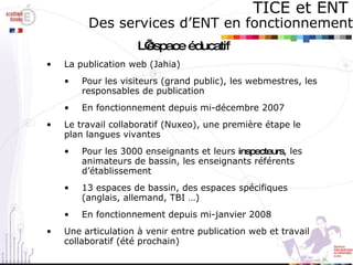 TICE et ENT   Des services d’ENT en fonctionnement L’espace éducatif La publication web (Jahia) Pour les visiteurs (grand public), les webmestres, les responsables de publication En fonctionnement depuis mi-décembre 2007 Le travail collaboratif (Nuxeo), une première étape le plan langues vivantes Pour les 3000 enseignants et leurs  inspecteurs , les animateurs de bassin, les enseignants référents d’établissement 13 espaces de bassin, des espaces spécifiques (anglais, allemand, TBI …) En fonctionnement depuis mi-janvier 2008 Une articulation à venir entre publication web et travail collaboratif (été prochain) 