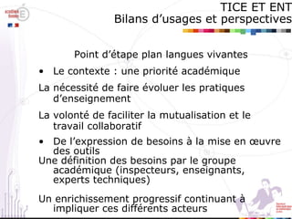 TICE ET ENT Bilans d’usages et perspectives Point d’étape plan langues vivantes Le contexte : une priorité académique La nécessité de faire évoluer les pratiques d’enseignement La volonté de faciliter la mutualisation et le travail collaboratif  De l’expression de besoins à la mise en œuvre des outils Une définition des besoins par le groupe académique (inspecteurs, enseignants, experts techniques)‏ Un enrichissement progressif continuant à impliquer ces différents acteurs 