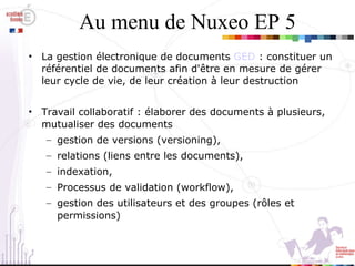 Au menu de Nuxeo EP 5 La gestion électronique de documents  GED  : constituer un référentiel de documents afin d'être en mesure de gérer leur cycle de vie, de leur création à leur destruction Travail collaboratif : élaborer des documents à plusieurs, mutualiser des documents gestion de versions (versioning),  relations (liens entre les documents), indexation,  Processus de validation (workflow),  gestion des utilisateurs et des groupes (rôles et permissions)‏ 
